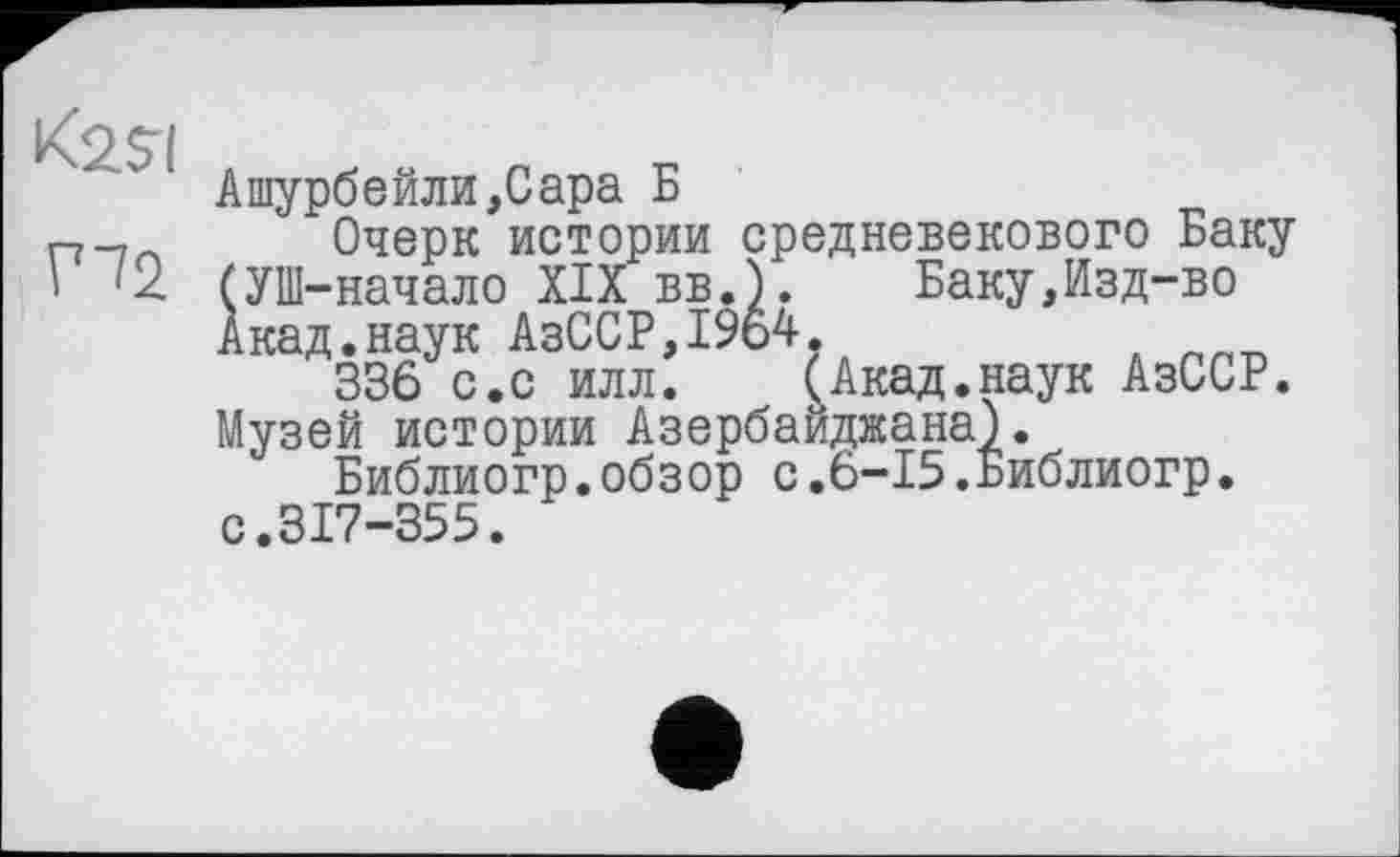 ﻿Ашурбейли,Сара Б
Очерк истории средневекового Баку (УШ-начало XIX вв.). Баку,Изд-во Акад.наук АзССР,1964.
336 с.с илл. (Акад.наук АзССР.
Музей истории Азербайджана).
Библиогр.обзор с.6-15.Библиогр. с.317-355.